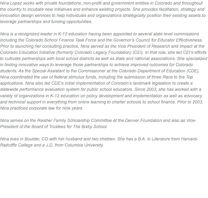 Nina Lopez works with private foundations, non-profit and government entities in Colorado and throughout the country to incubate new initiatives and enhance existing projects. She provides facilitation, strategy and innovation design services to help individuals and organizations strategically position their existing assets to leverage partnerships and funding opportunities. Nina is a recognized leader in K-12 education having been appointed to several state level commissions including the Colorado School Finance Task Force and the Governor’s Council for Educator Effectiveness. Prior to launching her consulting practice, Nina served as the Vice President of Research and Impact at the Colorado Education Initiative (formerly Colorado Legacy Foundation) (CEI). In that role, she led CEI’s efforts to cultivate partnerships with local school districts as well as state and national associations. She specialized in finding innovative ways to leverage those partnerships to achieve improved outcomes for Colorado students. As the Special Assistant to the Commissioner at the Colorado Department of Education (CDE), Nina coordinated the use of federal stimulus funds, including the submission of three Race to the Top applications. Nina also led CDE’s initial implementation of Colorado’s landmark legislation to create a statewide performance evaluation system for public school educators. Since 2003, she has worked with a variety of organizations in K-12 education on policy development and implementation as well as advocacy and technical support in everything from online learning to charter schools to school finance. Prior to 2003, Nina practiced corporate law for nine years. Nina serves on the Reisher Family Scholarship Committee at the Denver Foundation and also as Vice-President of the Board of Trustees for The Bixby School. Nina lives in Boulder, CO with her husband and two children. She has a B.A. in Literature from Harvard-Radcliffe College and a J.D. from Columbia University. 