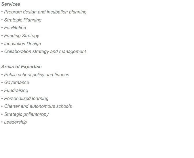 Services • Program design and incubation planning • Strategic Planning • Facilitation • Funding Strategy • Innovation Design • Collaboration strategy and management Areas of Expertise • Public school policy and finance • Governance • Fundraising • Personalized learning • Charter and autonomous schools • Strategic philanthropy • Leadership 