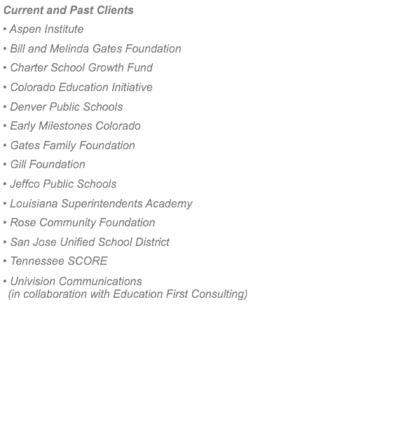 Current and Past Clients • Aspen Institute • Bill and Melinda Gates Foundation • Charter School Growth Fund • Colorado Education Initiative • Denver Public Schools • Early Milestones Colorado • Gates Family Foundation • Gill Foundation • Jeffco Public Schools • Louisiana Superintendents Academy • Rose Community Foundation • San Jose Unified School District • Tennessee SCORE • Univision Communications (in collaboration with Education First Consulting)